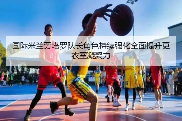 国际米兰劳塔罗队长角色持续强化全面提升更衣室凝聚力