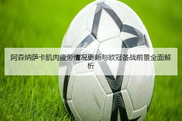 阿森纳萨卡肌肉疲劳情况更新与欧冠备战前景全面解析