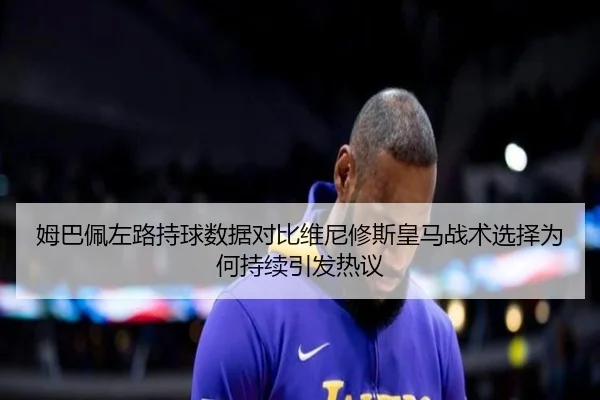 姆巴佩左路持球数据对比维尼修斯皇马战术选择为何持续引发热议